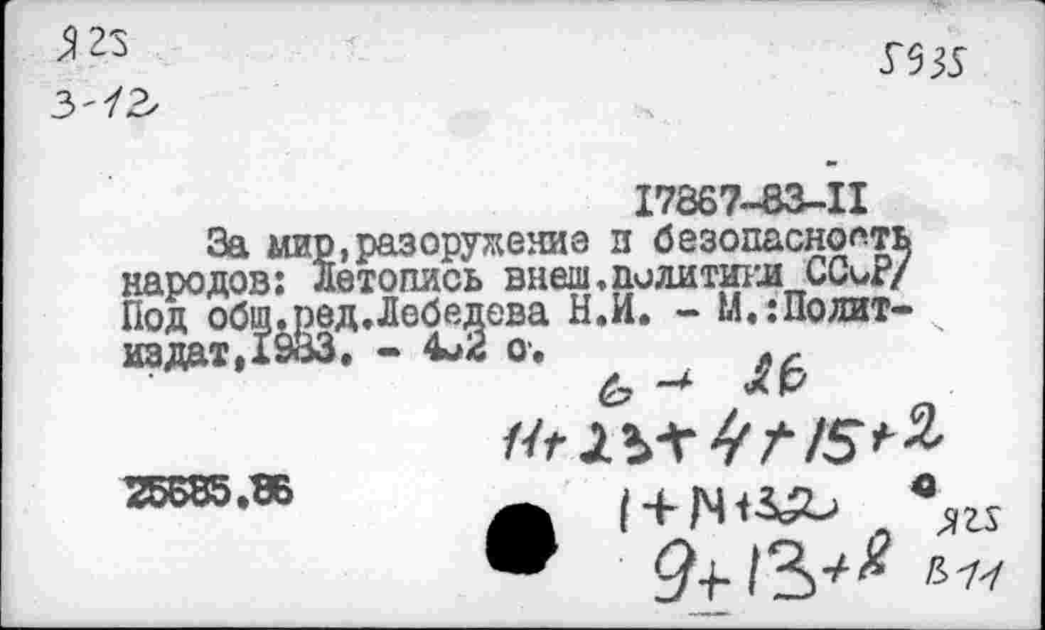 ﻿3 23
3'/2

17867-83-11
За мир,разоружение в безопасность народов: Летопись внеш, политики ССиР/ Под общ.ред.Лебедева Н.И. - М.:Полит-издат,1933, - 4^2 о.	„
2ББ55*те	|+|ЧН^ вли
^4-